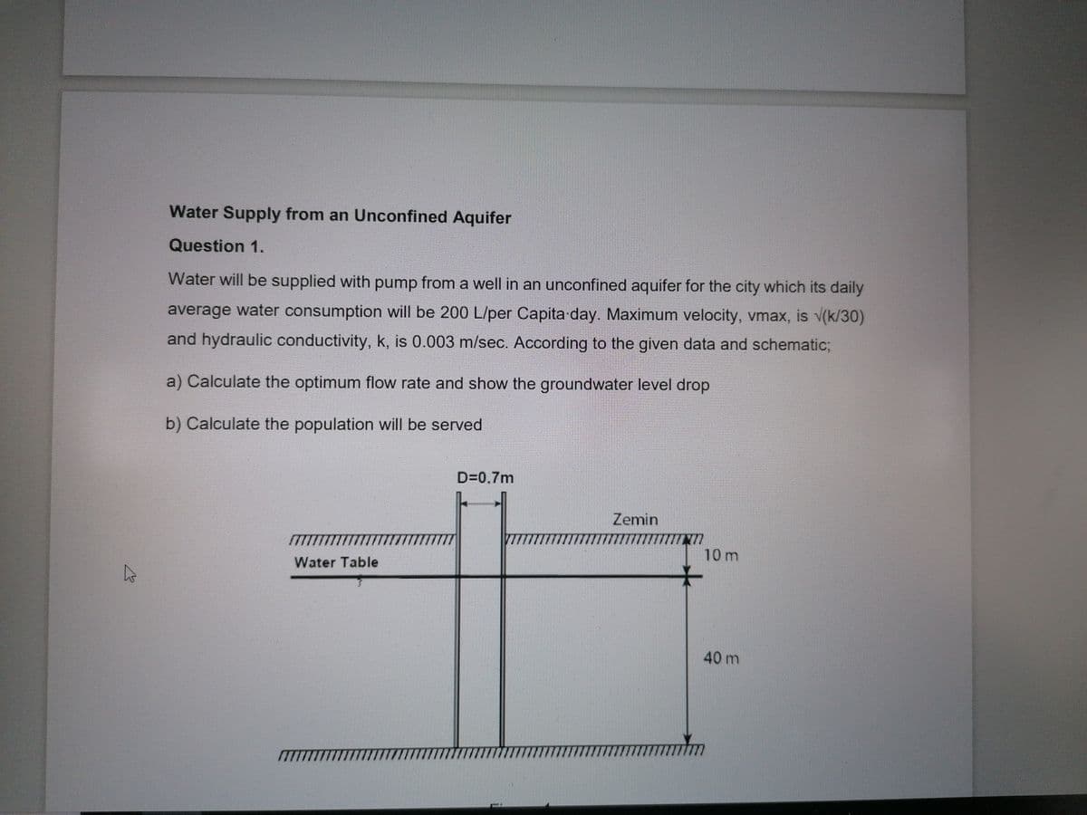 Water Supply from an Unconfined Aquifer
Question 1.
Water will be supplied with pump from a well in an unconfined aquifer for the city which its daily
average water consumption will be 200 L/per Capita day. Maximum velocity, vmax, is V(k/30)
and hydraulic conductivity, k, is 0.003 m/sec. According to the given data and schematic;
a) Calculate the optimum flow rate and show the groundwater level drop
b) Calculate the population will be served
D=0.7m
Zemin
10 m
Water Table
40 m
