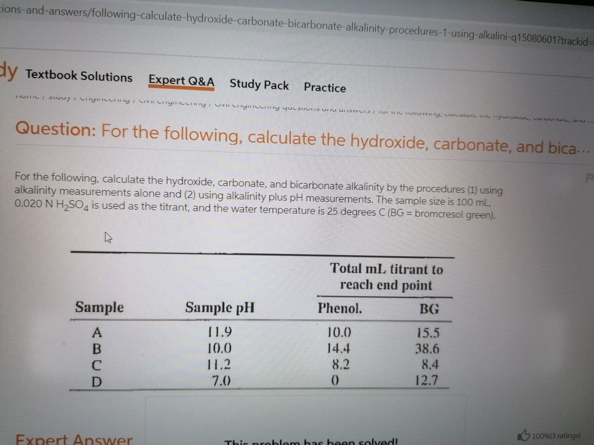 ions-and-answers/following-calculate-hydroxide-carbonate-bicarbonate-alkalinity-procedures-1-using-alkalini-q15080601?trackid=
dy Textbook Solutions
Expert Q&A Study Pack
Practice
Question: For the following, calculate the hydroxide, carbonate, and bica...
For the following, calculate the hydroxide, carbonate, and bicarbonate alkalinity by the procedures (1) using
alkalinity measurements alone and (2) using alkalinity plus pH measurements. The sample size is 100 mL,
0.020 N H,SO, is used as the titrant, and the water temperature is 25 degrees C (BG = bromcresol green).
4
Total mL titrant to
reach end point
Sample
Sample pH
Phenol.
BG
11.9
10.0
15.5
38.6
8.4
B
10.0
14.4
C.
11,2
8.2
D
7.0
12.7
Expert Answer
Thic problem has been solved!
100%(3 ratings)
