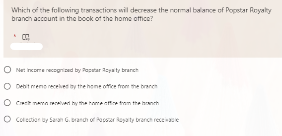 Which of the following transactions will decrease the normal balance of Popstar Royalty
branch account in the book of the home office?
O Net income recognized by Popstar Royalty branch
O Debit memo received by the home office from the branch
O Credit memo received by the home office from the branch
O Collection by Sarah G. branch of Popstar Royalty branch receivable
