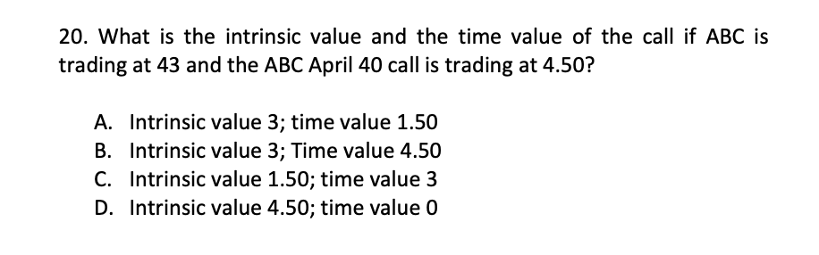 20. What is the intrinsic value and the time value of the call if ABC is
trading at 43 and the ABC April 40 call is trading at 4.50?
A. Intrinsic value 3; time value 1.50
B. Intrinsic value 3; Time value 4.50
C. Intrinsic value 1.50; time value 3
D. Intrinsic value 4.50; time value 0
