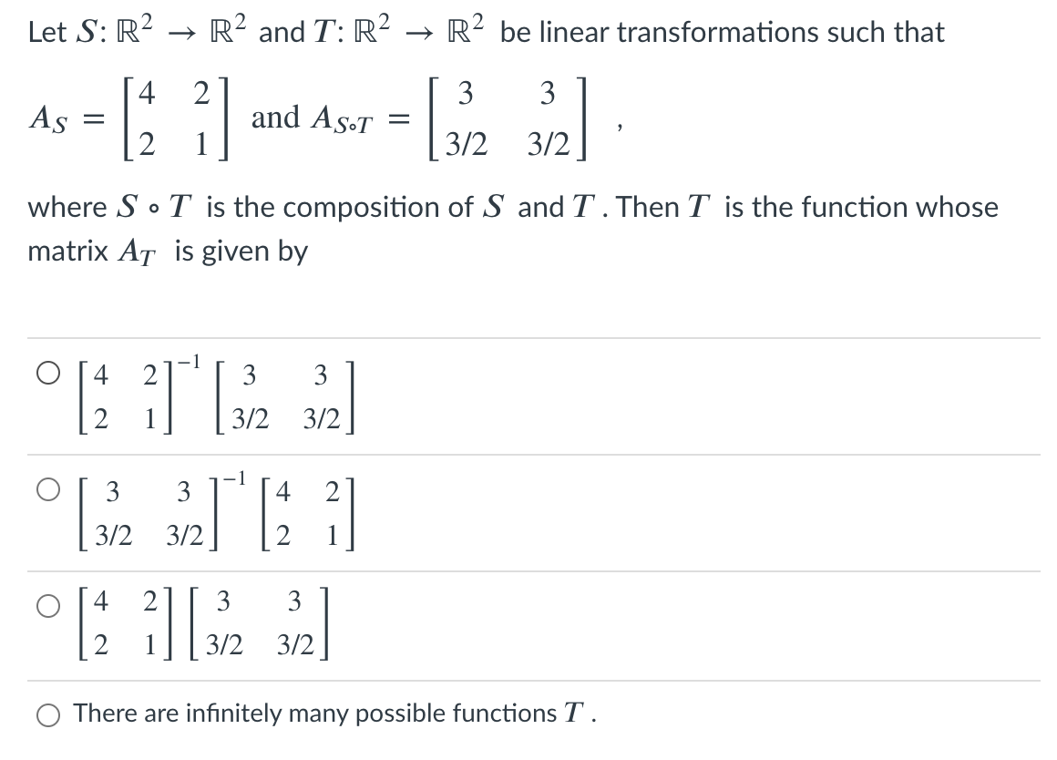 Let S: R?
→ R? and T: R² → R? be linear transformations such that
4
2
and As-T
1
3
3
As
3/2
3/2
where S • T is the composition of S and T . Then T is the function whose
matrix AT is given by
3
3/2
3/2
3
-1
4
3
2
3/2
3/2
2
2
3
3
3/2
3/2
O There are infinitely many possible functions T .
