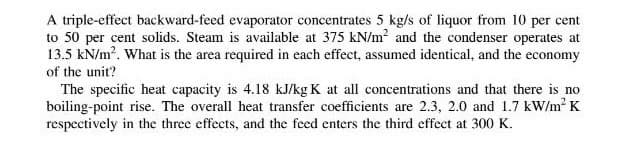 A triple-effect backward-feed evaporator concentrates 5 kg/s of liquor from 10 per cent
to 50 per cent solids. Steam is available at 375 kN/m² and the condenser operates at
13.5 kN/m². What is the area required in each effect, assumed identical, and the economy
of the unit?
The specific heat capacity is 4.18 kJ/kg K at all concentrations and that there is no
boiling-point rise. The overall heat transfer coefficients are 2.3, 2.0 and 1.7 kW/m² K
respectively in the three effects, and the feed enters the third effect at 300 K.