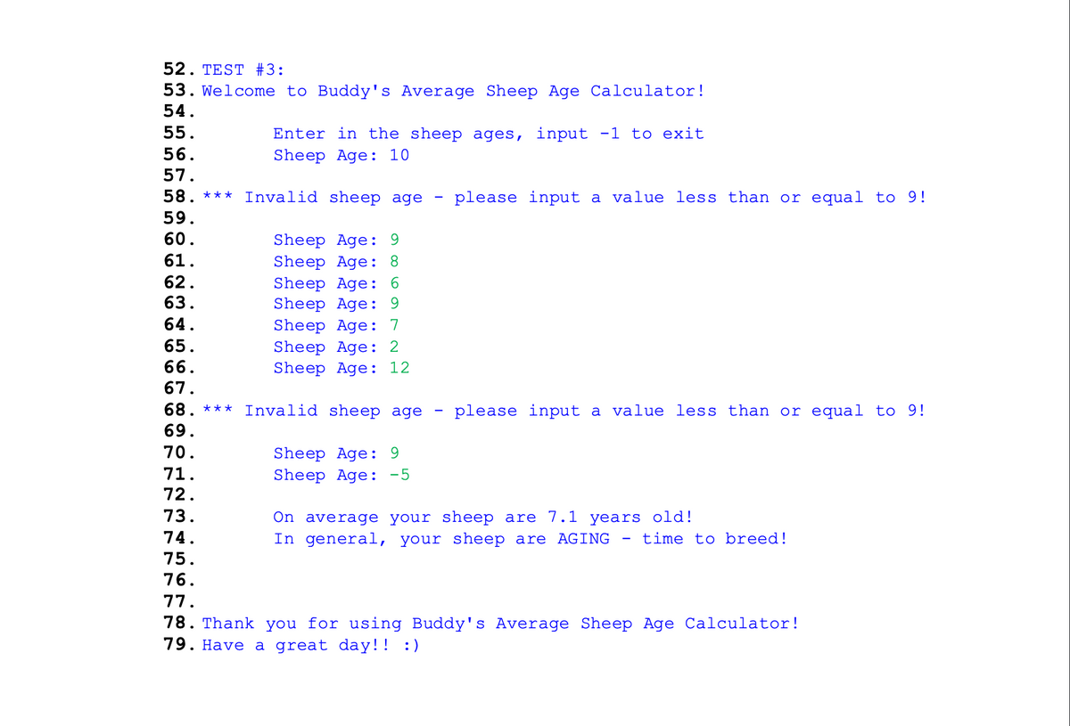 52. TEST #3:
53. Welcome to Buddy's Average Sheep Age Calculator!
54.
55.
Enter in the sheep ages, input -1 to exit
56.
Sheep Age: 10
57.
58. *** Invalid sheep age
please input a value less than or equal to 9!
59.
60.
Sheep Age: 9
Sheep Age: 8
Sheep Age: 6
Sheep Age: 9
Sheep Age:
Sheep Age: 2
Sheep Age: 12
61.
62.
63.
64.
7
65.
66.
67.
68. *** Invalid sheep age
- please input a value less than or equal to 9!
69.
70.
Sheep Age: 9
Sheep Age: -5
71.
72.
73.
On average your sheep are 7.1 years old!
In general, your sheep are AGING
74.
- time to breed!
75.
76.
78. Thank you for using Buddy' s Average Sheep Age Calculator!
• LL
79. Have a great day!! :)
