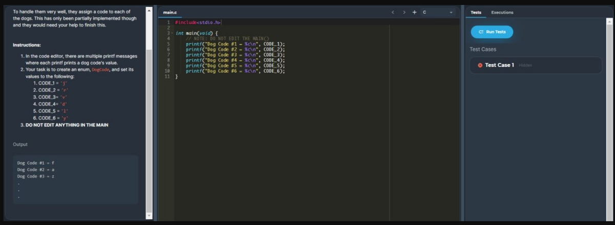 To handle them very well, they assign a code to each of
the dogs. This has only been partially implemented though
and they would need your help to finish this.
main.c
Tests
Executions
1 #include<stdio.t
3- int main(void) {
G Run Tests
5.
6.
7.
8
1/ NOTE: DO NOT EDIT THE MA INO
printf("Dog Code #1 - Kc\n", CODE 1):
printf("Dog Code #2 - Kc\n", CODE_2);
printf("Dog Code #3 - Xc\n", CODE_3);
printf("Dog Code #4 - Kc\n", CODE_4);
printf("Dog Code #5 - Xc\n", CODE 5):
printf("Dog Code #6 - Xc\n", CODE_6):
Instructions:
Test Cases
1. In the code editor, there are multiple printf messages
where each printf prints a dog code's value.
2. Your task is to create an enum, DogCode, and set its
O Test Case 1 Hidden
10
11 }
values to the following:
1. CODE1j'
2. CODE 2 = "r
3. CODE 3= 'v
4. CODE 4 d
5. CODE 5 = '1°
6. CODE 6 = 'y
3. DO NOT EDIT ANYTHING IN THE MAIN
Output
Dog Code #1f
Dog Code #2 - a
Dog Code #3 - z
