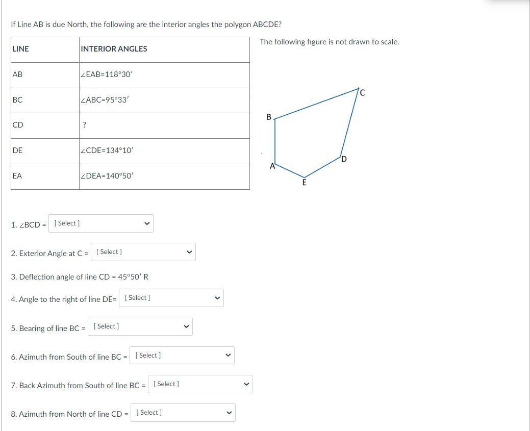 If Line AB is due North, the following are the interior angles the polygon ABCDE?
The following figure is not drawn to scale.
LINE
INTERIOR ANGLES
AB
ZEAB=118°30'
BC
ZABC=95°33'
B.
CD
?
DE
ZCDE=134°1O'
D
EA
ZDEA=140°50'
1. ZBCD =
[ Select ]
2. Exterior Angle at C =
[ Select ]
3. Deflection angle of line CD = 45°50' R
4. Angle to the right of line DE= [ Select]
5. Bearing of line BC =
[ Select ]
6. Azimuth from South of line BC =
[ Select ]
7. Back Azimuth from South of line BC = [ Select ]
8. Azimuth from North of line CD =
[ Select ]
