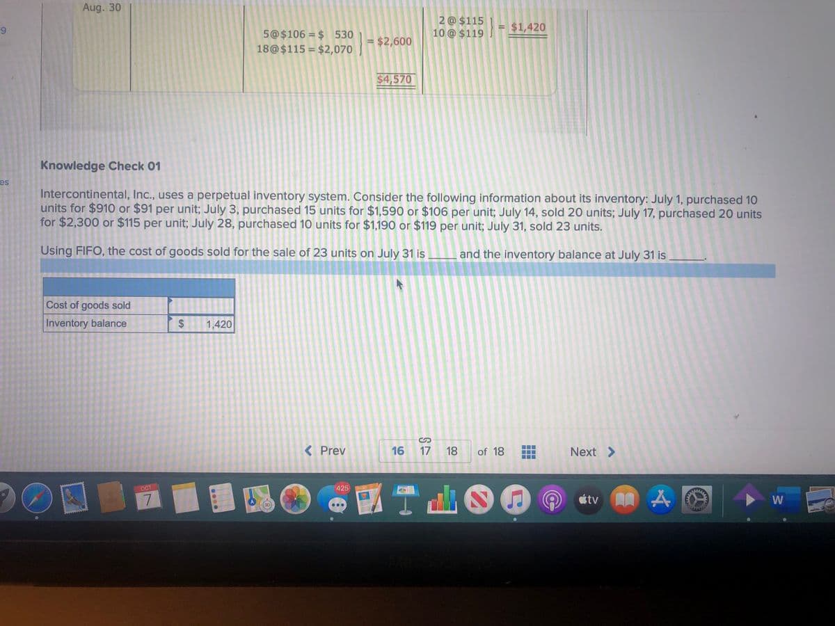 Aug. 30
2 @ $115
10 @ $119
= $1,420
9.
5@$106 = $ 530
18@$115 = $2,070
$2,600
$4,570
Knowledge Check 01
es
Intercontinental, Inc., uses a perpetual inventory system. Consider the following information about its inventory: July 1, purchased 10
units for $910 or $91 per unit; July 3, purchased 15 units for $1,590 or $106 per unit; July 14, sold 20 units; July 17, purchased 20 units
for $2,300 or $115 per unit; July 28, purchased 10 units for $1,190 or $119 per unit; July 31, sold 23 units.
Using FIFO, the cost of goods sold for the sale of 23 units on July 31 is
and the inventory balance at July 31 is
Cost of goods sold
Inventory balance
1,420
< Prev
16
17 18
of 18
Next >
國
【T山
OCT
425
PAGES
átv A A
étv
W
8)
%24
