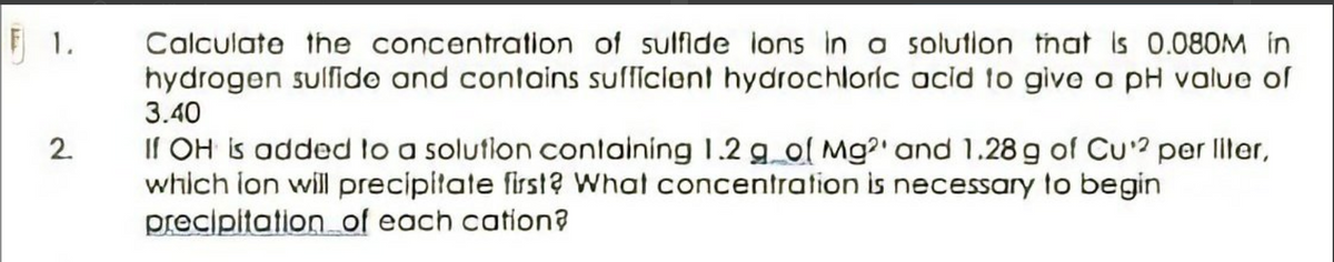 F 1.
Calculate the concentration of sulfide lons in a solution tnat is 0.080M in
hydrogen sulfido and contains sufficiont hydrochloríc acid to givo a pH value of
3.40
If OH is added lo a solution conlaining 1.2 g_o( Mg?' and 1.28 g of CU? per ller,
which lon will precipitate first? What concentration is necessary to begin
precipitation of each cation?
2.
