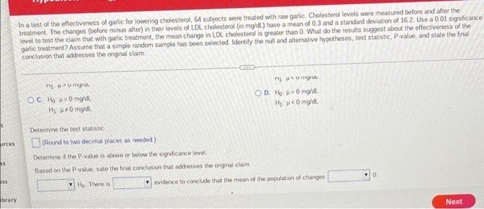 In a test of the effectiveness of garlic for lowering cholesterol, 64 subjects were treated with raw garlic. Cholesterol levels were measured before and after the
treatment. The changes (before minus after) in their levels of LDL choiesterol (in mg/dl) have a mean of 0.3 and a standard deviation of 16.2. Use a 0.01 signficance
level to test the claim that with garlic treatment, the mean change in LDL cholesterol is greater than 0. What do the results suggest about the effectiveness of the
garlic treatment? Assume that a simple random sample has been selected Identify the null and altemative hypotheses, test statistic, P-value, and state the final
conclusion that addresses the original claim
OD. Ho -0 mg/dl.
OC Ho 0mg/dl
H p0 mg/dl
H u<0 mg/dl
Detemine the test statistic
urces
(Round to two decimal places as needed.)
Determine if the P-value is above or below the signficance level
Based on the P value, sate the final conclusion that addresses the onginal claim
ss
VHo Thero is
evidence to conclude that the mean of the population of changes
brary
Next
