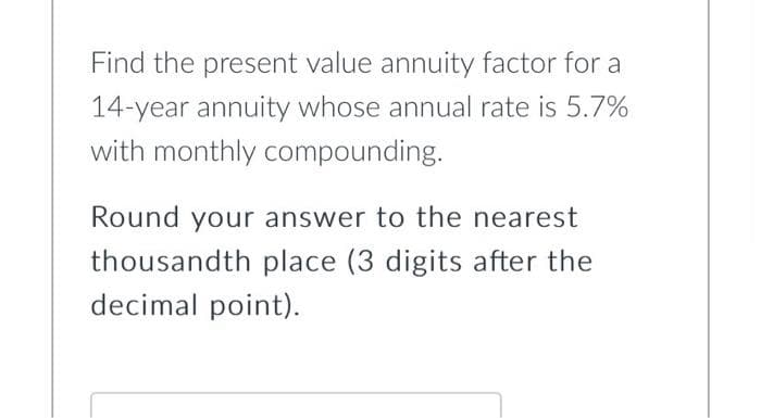 Find the present value annuity factor for a
14-year annuity whose annual rate is 5.7%
with monthly compounding.
Round your answer to the nearest
thousandth place (3 digits after the
decimal point).
