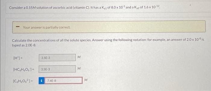 Consider a 0.15M solution of ascorbic acid (vitamin C). It has a K1 of 8.0 x 105 and a K2 of 1.6 x 10 12.
Your answer is partially correct.
Calculate the concentrations of all the solute species. Answer using the following notation: for example, an answer of 2.0 x 108 is
typed as 2.0E-8.
(H') =
3.5E-3
M
[HC,H,O,1-
3.5E-3
M.
M
(C,H,O,)-
7.4E-8
