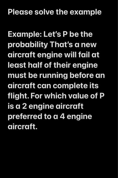 Please solve the example
Example: Let's P be the
probability That's a new
aircraft engine will fail at
least half of their engine
must be running before an
aircraft can complete its
flight. For which value of P
is a 2 engine aircraft
preferred to a 4 engine
aircraft.
