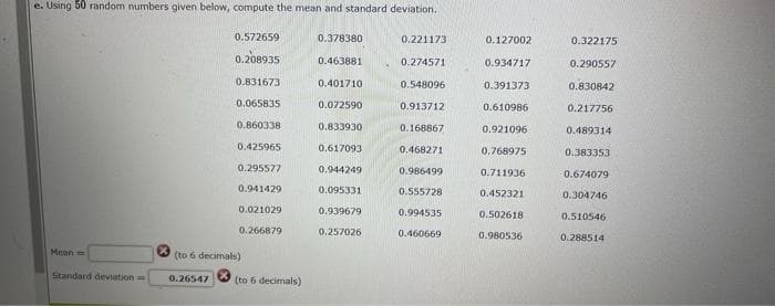 e. Using 50 random numbers given below, compute the mean and standard deviation.
0.572659
0.378380
0.221173
0.127002
0.322175
0.208935
0.463881
0.274571
0.934717
0.290557
0.831673
0.401710
0.548096
0.391373
0.830842
0,065835
0.072590
0.913712
0.610986
0.217756
0.860338
0.833930
0.168867
0.921096
0.489314
0.425965
0.617093
0.468271
0.768975
0.383353
0.295577
0,944249
0.986499
0.711936
0.674079
0.941429
0.095331
0.555728
0.452321
0.304746
0.021029
0.939679
0.994535
0.502618
0.510546
0.266879
0.257026
0.460669
0.980536
0.288514
Mean=
(to 6 decimals)
Standard deviation
0.26547
(to 6 decimals)
