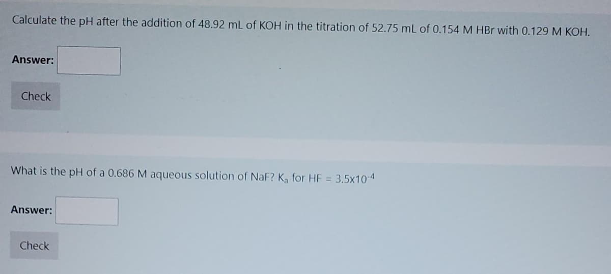 Calculate the pH after the addition of 48.92 mL of KOH in the titration of 52.75 mL of 0.154 M HBr with 0.129 M KOH.
Answer:
Check
What is the pH of a 0.686 M aqueous solution of NaF? K, for HF = 3.5x10-4
Answer:
Check
