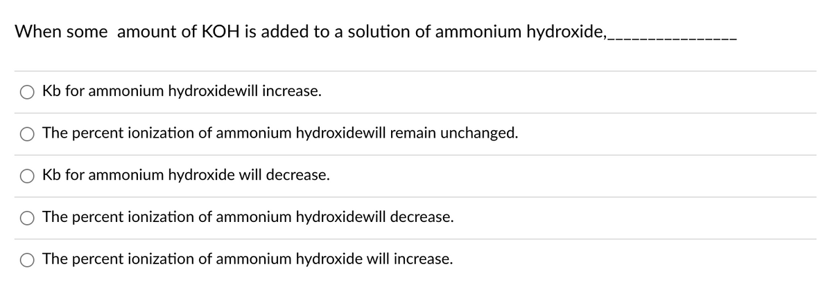 When some amount of KOH is added to a solution of ammonium hydroxide,
Kb for ammonium hydroxidewill increase.
The percent ionization of ammonium hydroxidewill remain unchanged.
Kb for ammonium hydroxide will decrease.
The percent ionization of ammonium hydroxidewill decrease.
The percent ionization of ammonium hydroxide will increase.
