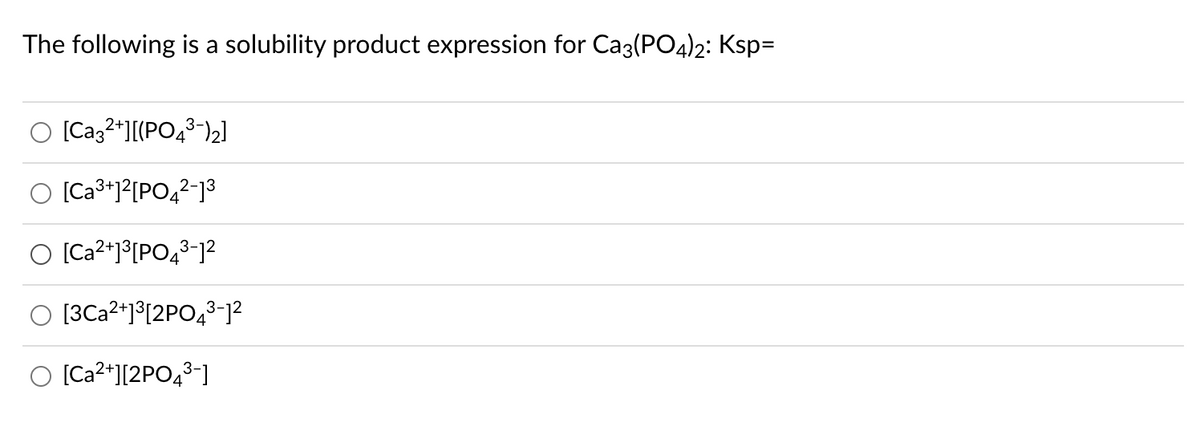 The following is a solubility product expression for Caz(PO4)2: Ksp=
[Caz2*][(PO,3-)2]
O [Ca3+1?[PO4²-]³
O [Ca2*1³[PO43-]²
O [3Ca2*1°[2PO43-12
O [Ca2*][2PO43-]
