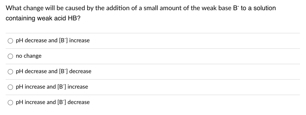 What change will be caused by the addition of a small amount of the weak base B to a solution
containing weak acid HB?
pH decrease and [B'] increase
no change
pH decrease and [B'] decrease
pH increase and [B'] increase
pH increase and [B'] decrease
