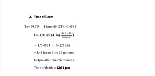 A Time of Death
To=99.9'F T4pm=84.2°FK=0.4534
84.2-80
t=-1/0.4534 In(
99.9-80
=-1/0.4534 In (4.2/19.9)
=3.43 hrs or 3hrs 26 minutes
t=4pm after 3hrs 26 minutes
Time of death is 12:34 p.m
