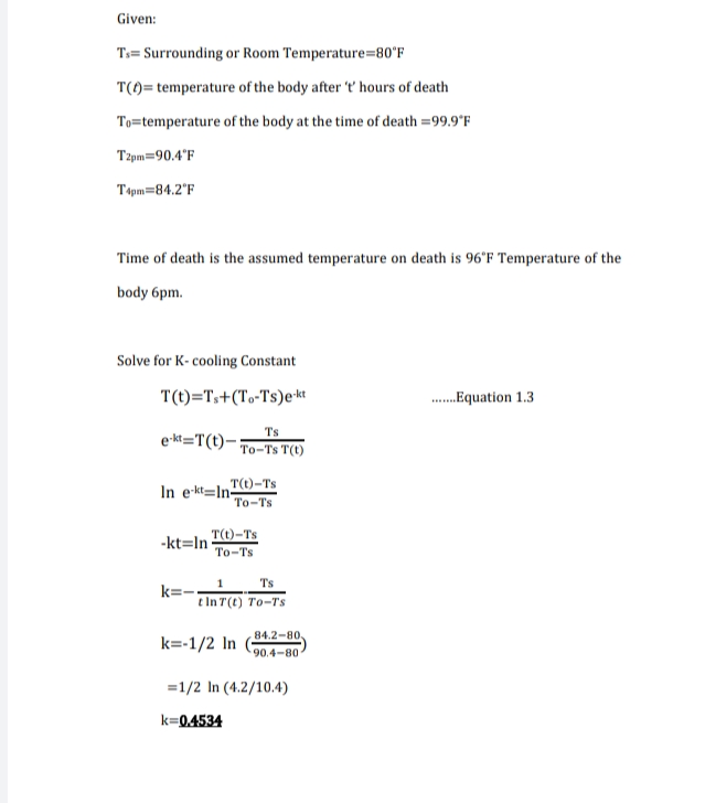 Given:
Ts= Surrounding or Room Temperature=80°F
T()= temperature of the body after 't hours of death
To=temperature of the body at the time of death =99.9°F
Tzpm=90.4°F
Tspm=84.2°F
Time of death is the assumed temperature on death is 96'F Temperature of the
body 6pm.
Solve for K- cooling Constant
T(t)=T,+(To-Ts)e*et
.Equation 1.3
Ts
e-kt=T(t)-
To-Ts T(t)
T(t)-Ts
In e-kt=In-
To-Ts
T(t)-Ts
To-Ts
-kt=In
Ts
k=-.
t In T(t) To-T's
84.2-80,
k=-1/2 In
90.4-80
=1/2 In (4.2/10.4)
k=0.4534
