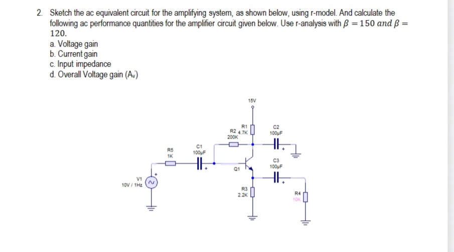 2. Sketch the ac equivalent circuit for the amplifying system, as shown below, using r-model. And calculate the
following ac performance quantities for the amplifier circuit given below. Use r-analysis with B =150 and ß =
120.
a. Voltage gain
b. Current gain
c. Input impedance
d. Overall Voltage gain (A.)
15V
R1
R2 4.7K
200K
C2
100uF
C1
100uF
R5
1K
C3
100uF
V1
10V / IH2
R3
2.2K
R4
1OK
