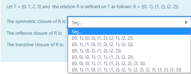 Let T = {0, 1, 2, 3} and the relation R is defined on T as follows: R = {(0, 1), (1, 2), (2, 2)}.
The symmetric closure of R is: Seç.
The reflexive closure of R is:
Sç.
{(0, 1), (0, 2), (1, 2), (2, 1), (2, 2)}.
The transitive closure of R is:
{(0, 1), (1, 0), (1, 2), (2, 1), (2, 2)}.
{(0, 1), (0, 2), (1, 2), (2, 2)}.
{(0, 0), (0, 1), (1, 1), (1, 2), (2, 2)}.
{(0, 0), (0, 1), (1, 1), (1, 2), (2, 2), (3, 3)}.
{(0, 1), (1, 0), (1, 1), (1, 2), (2, 1), (2, 2), (2, 3), (3, 2), (3, 3)}.
