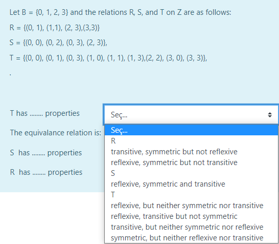 Let B = {0, 1, 2, 3} and the relations R, S, and T on Z are as follows:
R = {(0, 1), (1,1), (2, 3),(3,3)}
S= {(0, 0), (0, 2), (0, 3), (2, 3)},
T = {(0, 0), (0, 1), (0, 3), (1, 0), (1, 1), (1, 3),(2, 2), (3, 0), (3, 3)},
%3D
T has . properties
Seç.
Seç.
The equivalance relation is:
R
S has . properties
transitive, symmetric but not reflexive
reflexive, symmetric but not transitive
R has . properties
reflexive, symmetric and transitive
reflexive, but neither symmetric nor transitive
reflexive, transitive but not symmetric
transitive, but neither symmetric nor reflexive
symmetric, but neither reflexive nor transitive
