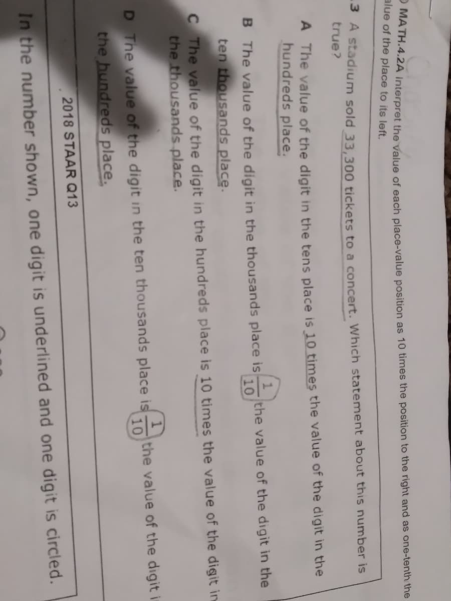 alue of the place to its left.
SA stadium sold 33.300 tickets to a concert. Which statement about this number is
true?
A The value of the digit in the tens place is 10 times the value of the digit in the
hundreds place.
the value of the digit in the
10
B The value of the digit in the thousands place is
ten thousands place.
C The value of the digit in the hundreds place is 10 times the value of the digit in
the thousands place.
D The value of the digit in the ten thousands place is
the value of the digit i
10
the hundreds place.
2018 STAAR Q13
In the number shown, one digit is underlined and one digit is circled.
O value of each as 10 times the the right and as the
