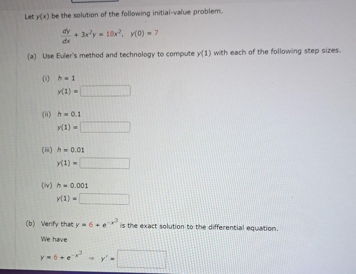 Let y(x) be the solution of the following initial-value problem.
dy
dx
(a) Use Euler's method and technology to compute y(1) with each of the following step sizes.
+ 3x²y = 18x², y(0) = 7
(i) h = 1
y(1) =
(ii) h = 0.1
y(1) =
(iii) h = 0.01
y(1) =
(iv) h = 0.001
y(1) =
(b) Verify that y = 6 + e-x³ is the exact solution to the differential equation.
We have
y = 6 + e-x³
⇒ y' =