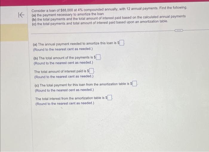 K
Consider a loan of $88,000 at 4% compounded annually, with 12 annual payments. Find the following.
(a) the payment necessary to amortize the loan
(b) the total payments and the total amount of interest paid based on the calculated annual payments
(c) the total payments and total amount of interest paid based upon an amortization table.
(a) The annual payment needed to amortize this loan is $.
(Round to the nearest cent as needed.)
(b) The total amount of the payments is $.
(Round to the nearest cent as needed.)
The total amount of interest paid is $.
(Round to the nearest cent as needed.)
(c) The total payment for this loan from the amortization table is $.
(Round to the nearest cent as needed.)
The total interest from the amortization table is $.
(Round to the nearest cent as needed.)