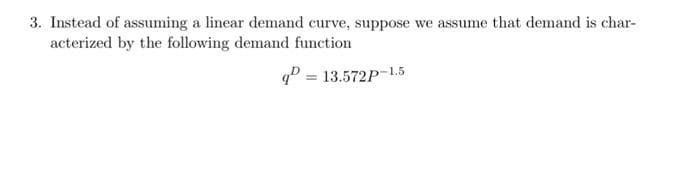 3. Instead of assuming a linear demand curve, suppose we assume that demand is char-
acterized by the following demand function
q = 13.572P-1.5