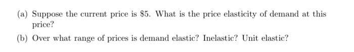 (a) Suppose the current price is $5. What is the price elasticity of demand at this
price?
(b) Over what range of prices is demand elastic? Inelastic? Unit elastic?