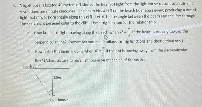 4. A lighthouse is located 40 meters off-shore. The beam of light from the lighthouse rotates at a rate of 2
revolutions per minute clockwise. The beam hits a cliff on the beach 60 meters away, producing a dot of
light that moves horizontally along this cliff. Let be the angle between the beam and the line through
the searchlight perpendicular to the cliff. Use a trig function for the relationship.
T
a. How fast is this light moving along the beach when = if the beam is moving toward the
h
3
perpendicular line? (remember you need radians for trig functions and their derivatives)
b. How fast is this beam moving when
I
if the dot is moving away from the perpendicular
13
line? (Adjust picture to have light beam on other side of the vertical)
beach/cliff
CALCECCO
60m
Lighthouse