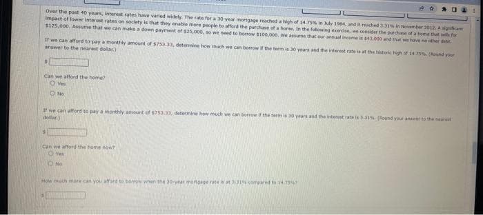 Over the past 40 years, interest rates have varied widely. The rate for a 30-year mortgage reached a high of 14.75% in July 1984, and it reached 3.31% in November 2012. A significant
impact of lower interest rates on society is that they enable more people to afford the purchase of a home. In the following exercise, we consider the purchase of a home that sells for
$125,000. Assume that we can make a down payment of $25,000, so we need to borrow $100,000. We assume that our annual income is $43,000 and that we have no other debt
Can we afford the home?
Ⓒ Yes
No
If we can afford to pay a monthly amount of $753.33, determine how much we can borrow if the term is 30 years and the interest rate is at the historic high of 14.75% (Round your
answer to the nearest dollar)
If we can afford to pay a monthly amount of $753.33, determine how much we can borrow If the term is 30 years and the interest rate is 3.31% [Round your answer to the nearest
dollar)
Can we afford the home now?
OY
S
204
No
How much more can you afford to borrow when the 30-year mortgage rate is at 3:31% compared to 14.7357