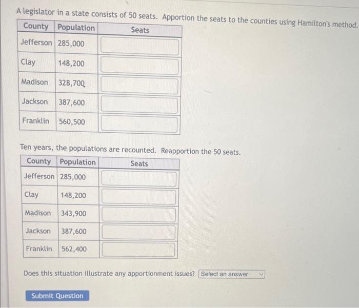 A legislator in a state consists of 50 seats. Apportion the seats to the counties using Hamilton's method.
County Population
Seats
Jefferson 285,000
Clay
Madison 328,700
Jackson 387,600
Franklin 560,500
148,200
Ten years, the populations are recounted. Reapportion the 50 seats.
County Population
Seats
Jefferson 285,000
Clay
148,200
Madison 343,900
Jackson 387,600
Franklin 562,400
Does this situation illustrate any apportionment issues? Select an answer
Submit Question