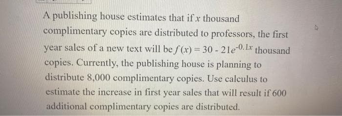 A publishing house estimates that if x thousand
complimentary copies are distributed to professors, the first
year sales of a new text will be f(x) = 30 - 21e-0. 1x thousand
copies. Currently, the publishing house is planning to
distribute 8,000 complimentary copies. Use calculus to
estimate the increase in first year sales that will result if 600
additional complimentary copies are distributed.