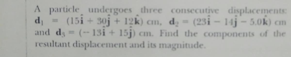 A particle undergoes three consecutive displacements:
d (15i + 30j + 12k) cm, d̟ = (23i – 14j - 5.0k) cm
and ds (-- 13i + 15j) cm. Find the components of the
resultant displacement and its magnitude.
%3D
