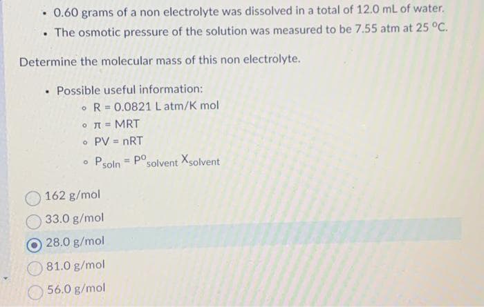 0.60 grams of a non electrolyte was dissolved in a total of 12.0 mL of water.
• The osmotic pressure of the solution was measured to be 7.55 atm at 25 °C.
.
Determine the molecular mass of this non electrolyte.
• Possible useful information:
R 0.0821 L atm/K mol
R
.
• π = MRT
• PV = nRT
Psoln Posolvent Xsolvent
O
162 g/mol
33.0 g/mol
O 28.0 g/mol
81.0 g/mol
56.0 g/mol
