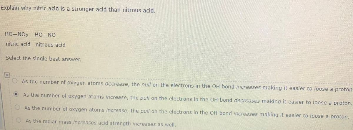 Explain why nitric acid is a stronger acid than nitrous acid.
HO-NO2 HO-NO
nitric acid nitrous acid
Select the single best answer.
As the number of oxygen atoms decrease, the pull on the electrons in the OH bond increases making it easier to loose a proton
OAs the number of oxygen atoms increase, the pull on the electrons in the OH bond decreases making it easier to loose a proton.
OAs the number of oxygen atoms increase, the pull on the electrons in the OH bond increases making it easier to loose a proton.
OAs the molar mass increases acid strength increases as well.
