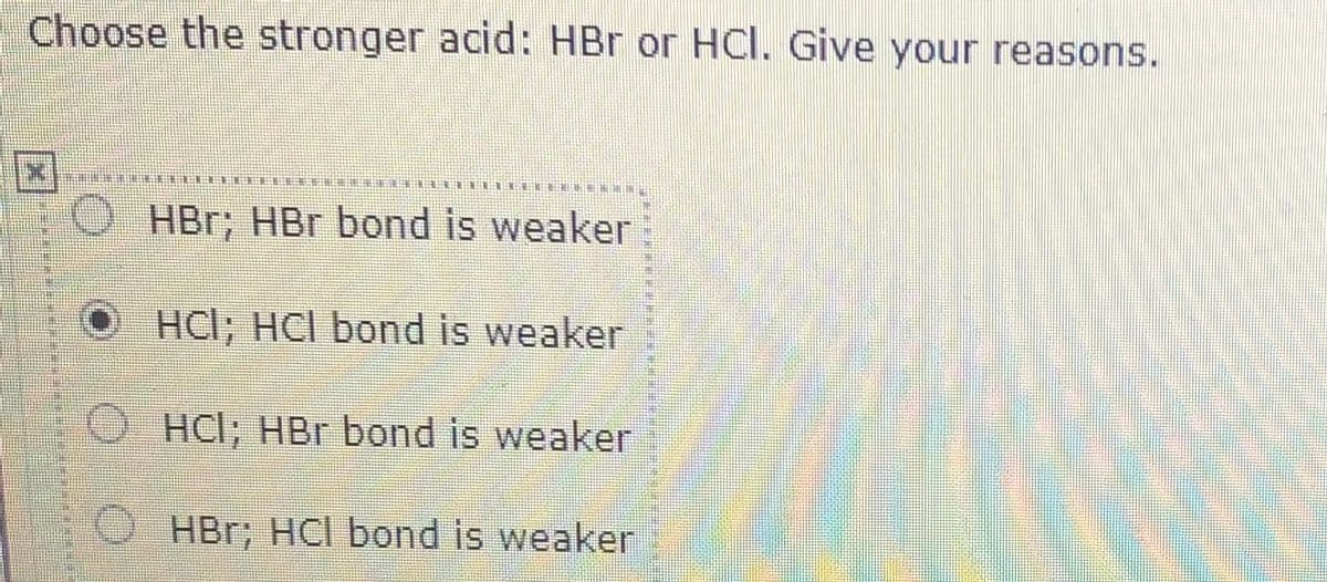 Choose the stronger acid: HBr or HCl. Give your reasons.
O HBr; HBr bond is weaker
HCI; HCI bond is weaker
O HCI; HBr bond is weaker
O HBr; HCI bond is weaker
