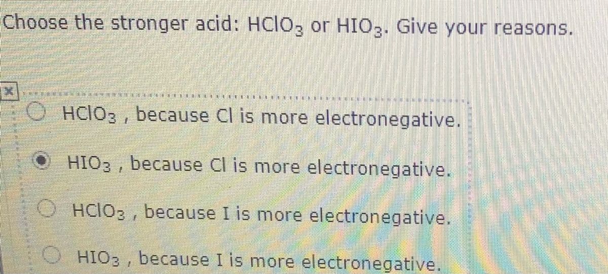 Choose the stronger acid: HCIO, or HIO3. Give your reasons.
O HCIO3 , because Cl is more electronegative.
HIO3, because Cl is more electronegative.
O HCIO3 , because I is more electronegative.
HIO3 , because I is more electronegative.
