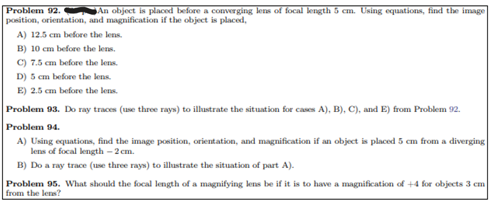 Problem 92.
An object is placed before a converging lens of focal length 5 cm. Using equations, find the image
position, orientation, and magnification if the object is placed,
A) 12.5 cm before the lens.
B) 10 cm before the lens.
C) 7.5 cm before the lens.
D) 5 cm before the lens.
E) 2.5 cm before the lens.
Problem 93. Do ray traces (use three rays) to illustrate the situation for cases A), B), C), and E) from Problem 92.
Problem 94.
A) Using equations, find the image position, orientation, and magnification if an object is placed 5 cm from a diverging
lens of focal length - 2 cm.
B) Do a ray trace (use three rays) to illustrate the situation of part A).
Problem 95. What should the focal length of a magnifying lens be if it is to have a magnification of +4 for objects 3 cm
from the lens?