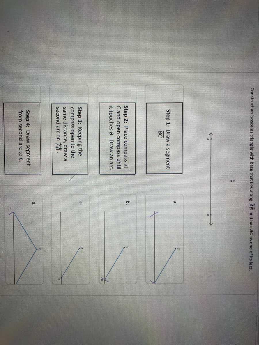 Construct an isosceles triangle with base that lies along AB and has BC as one of its legs.
Step 1: Draw a segment
BC
Step 2: Place compass at
C and open compass until
it touches B. Draw an arc.
Step 3: Keeping the
compass open to the
same distance, draw a
second arc on AB
Step 4: Draw segment
from second arc to C.
a.
b.
d.