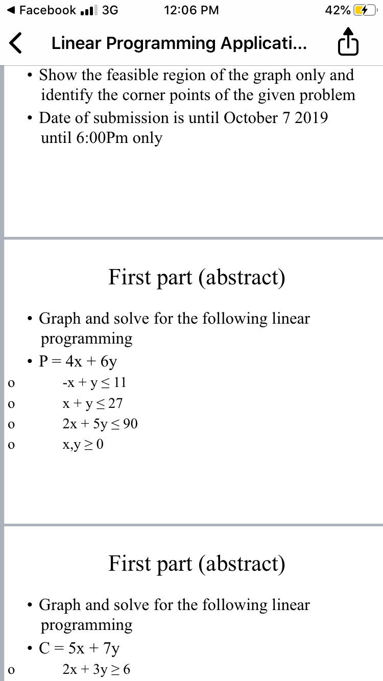 Facebook.dl 3G
12:06 PM
42%
KLinear Programming Applicati...
Show the feasible region of the graph only and
identify the corner
points of the given problem
Date of submission is until October 7 2019
until 6:00Pm only
First part (abstract)
Graph and solve for the following linear
programming
.P 4x +6y
-x y
о
xy27
о
2х + 5y <90
о
х,у 20
First part (abstract)
Graph and solve for the following linear
programming
.С%3 5х + 7у
