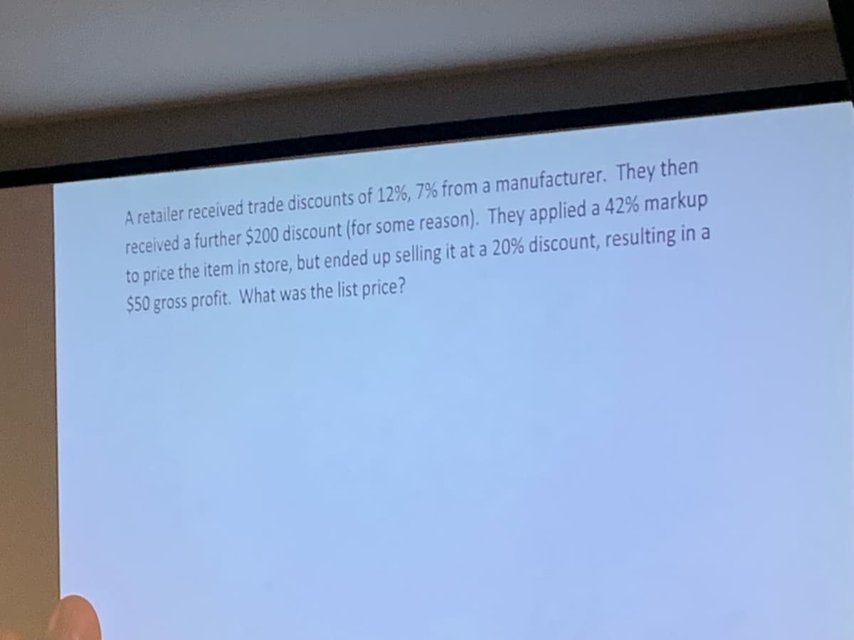 A retailer received trade discounts of 12%, 7% from a manufacturer. They then
received a further $200 discount (for some reason). They applied a 42% markup
to price the item in store, but ended up selling it at a 20% discount, resulting in a
$50 gross profit. What was the list price?
