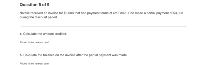 Question 5 of 9
Natalie received an invoice for $6,000 that had payment terms of 4/15 n/45. She made a partial payment of $3,000
during the discount period.
a. Calculate the amount credited.
Round to the nearest cent
b. Calculate the balance on the invoice after the partial payment was made.
Round to the nearest cent
