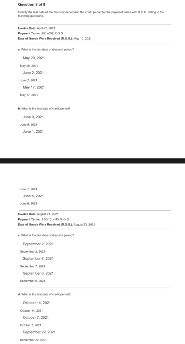 Question 8 of 9
Identify the last date of the discount period and the credit period for the payment terms with R.O.G. dating in the
following questions.
Invoice Date: April 22, 2021
Payment Terms: 2/7, n/30, R.O.G
Date of Goods Were Received (R.O.G.): May 10, 2021
a. What is the last date of discount period?
May 20, 2021
May 20, 2021
June 2, 2021
June 2, 2021
May 17, 2021
May 17, 2021
b. What is the last date of credit period?
June 9, 2021
June 9, 2021
June 1. 2021
June 1, 2021
June 6, 2021
June 6, 2021
Invoice Date: August 21, 2021
Payment Terms: 1.50/10, n/45, R.O.G
Date of Goods Were Received (R.O.G.): August 23, 2021
c. What is the last date of discount period?
September 2, 2021
September 2, 2021
September 7, 2021
September 7, 2021
September 6, 2021
September 6, 2021
d. What is the last date of credit period?
October 14, 2021
October 14, 2021
October 7, 2021
October 7, 2021
September 22, 2021
September 22, 2021
