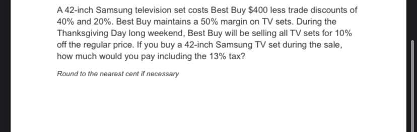 A 42-inch Samsung television set costs Best Buy $400 less trade discounts of
40% and 20%. Best Buy maintains a 50% margin on TV sets. During the
Thanksgiving Day long weekend, Best Buy will be selling all TV sets for 10%
off the regular price. If you buy a 42-inch Samsung TV set during the sale,
how much would you pay including the 13% tax?
Round to the nearest cent if necessary
