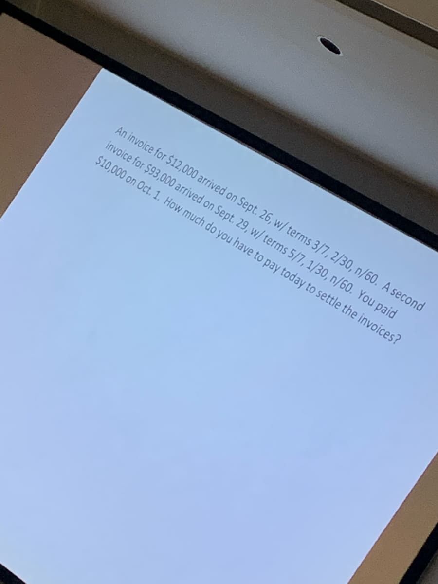 An invoice for $12,000 arrived on Sept. 26, w/ terms 3/7, 2/30, n/60. A second
invoice for $93,000 arrived on Sept. 29, w/ terms 5/7, 1/30, n/60. You paid
$10,000 on Oct. 1. How much do you have to pay today to settle the invoices?
