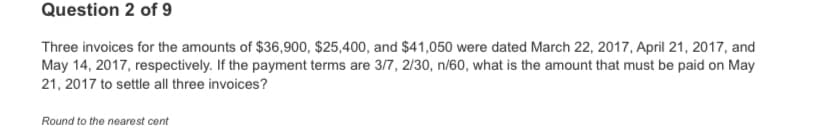 Question 2 of 9
Three invoices for the amounts of $36,900, $25,400, and $41,050 were dated March 22, 2017, April 21, 2017, and
May 14, 2017, respectively. If the payment terms are 3/7, 2/30, n/60, what is the amount that must be paid on May
21, 2017 to settle all three invoices?
Round to the nearest cent
