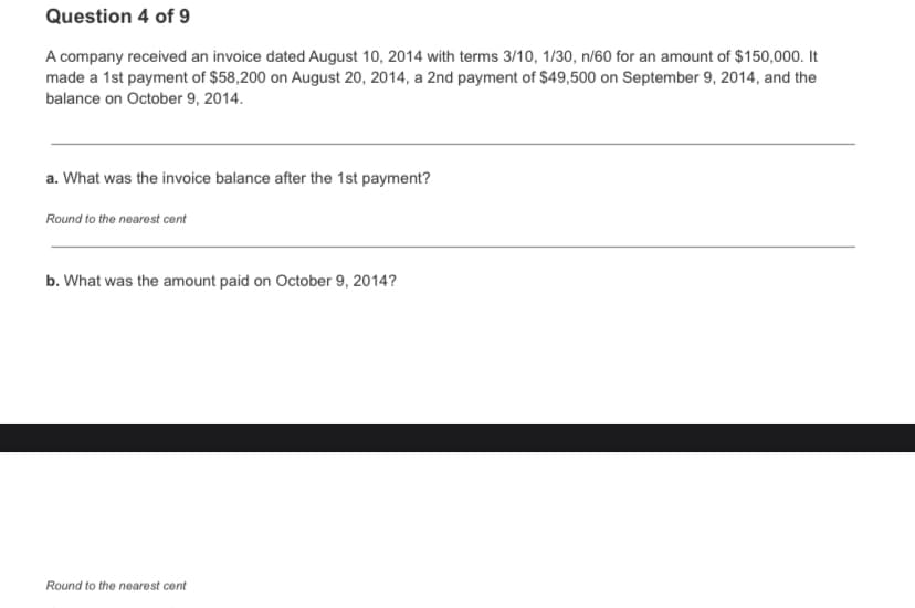 Question 4 of 9
A company received an invoice dated August 10, 2014 with terms 3/10, 1/30, n/60 for an amount of $150,000. It
made a 1st payment of $58,200 on August 20, 2014, a 2nd payment of $49,500 on September 9, 2014, and the
balance on October 9, 2014.
a. What was the invoice balance after the 1st payment?
Round to the nearest cent
b. What was the amount paid on October 9, 2014?
Round to the nearest cent
