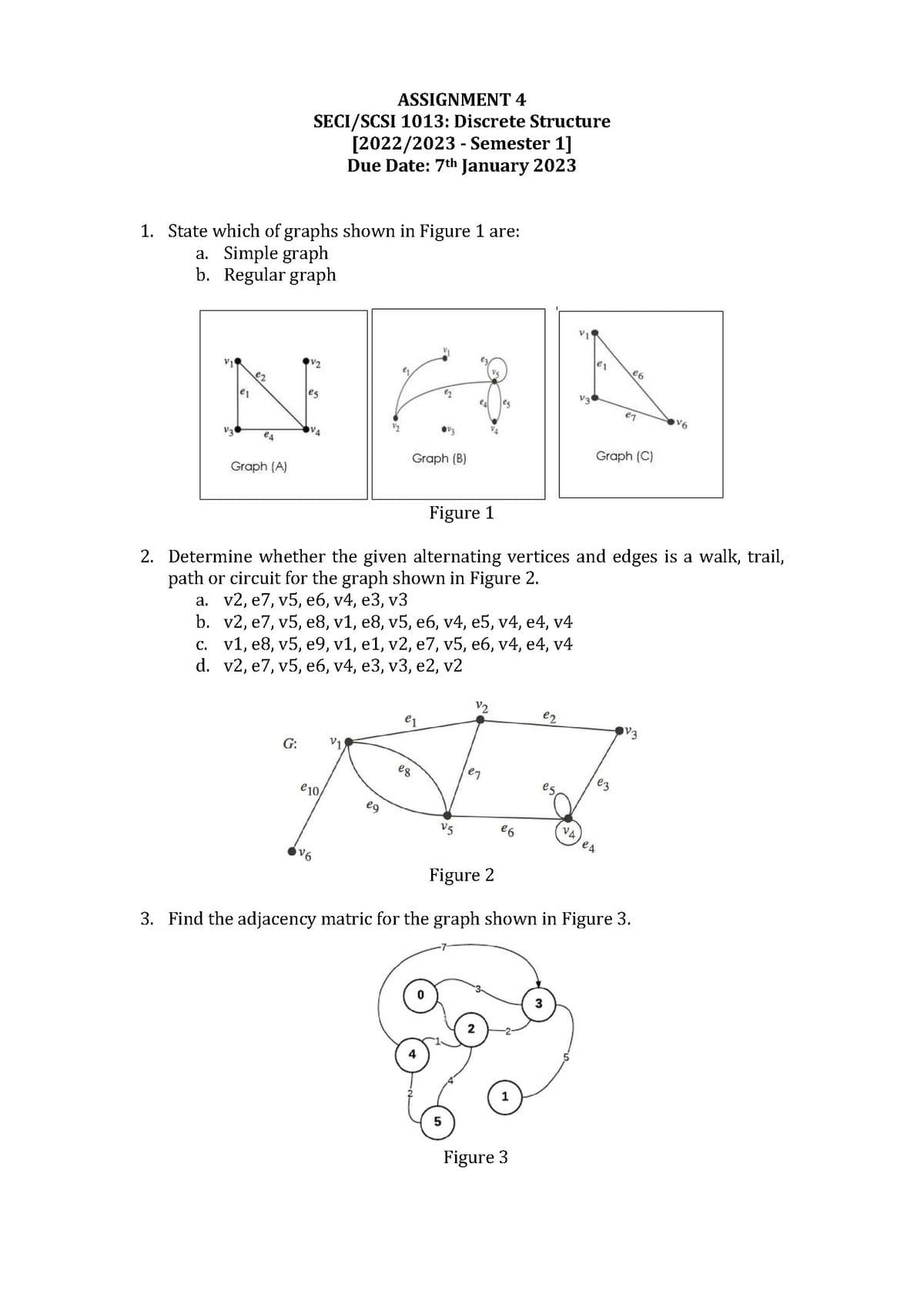 1. State which of graphs shown in Figure 1 are:
a. Simple graph
b. Regular graph
e1
e2
es
Graph (A)
ASSIGNMENT 4
SECI/SCSI 1013: Discrete Structure
[2022/2023 - Semester 1]
Due Date: 7th January 2023
G:
V2
es
€10
V6
V1
Graph (B)
eg
Figure 1
2. Determine whether the given alternating vertices and edges is a walk, trail,
path or circuit for the graph shown in Figure 2.
a. v2, e7, v5, e6, v4, e3, v3
b.
v2, e7, v5, e8, v1, e8, v5, e6, v4, e5, v4, e4, v4
c. v1, e8, v5, e9, v1, e1, v2, e7, v5, e6, v4, e4, v4
d.
v2, e7, v5, e6, v4, e3, v3, e2, v2
e1
e8
V5
V2
5
e7
eg
2
€6
V3
ez
Figure 3
Graph (C)
e3
e6
eq
VA) CA
Figure 2
3. Find the adjacency matric for the graph shown in Figure 3.
V3